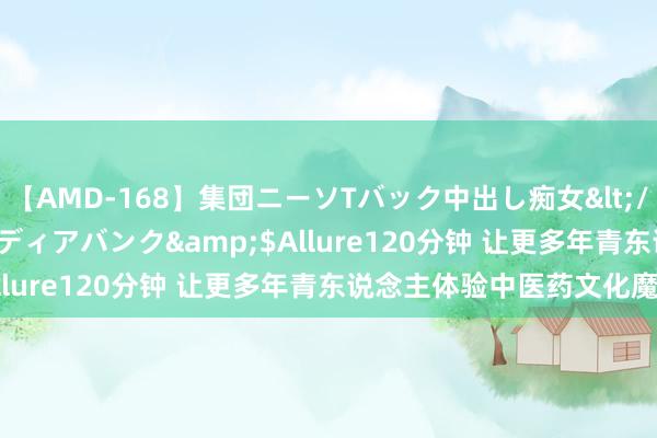 【AMD-168】集団ニーソTバック中出し痴女</a>2007-11-23メディアバンク&$Allure120分钟 让更多年青东说念主体验中医药文化魔力