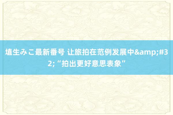 埴生みこ最新番号 让旅拍在范例发展中&#32;“拍出更好意思表象”