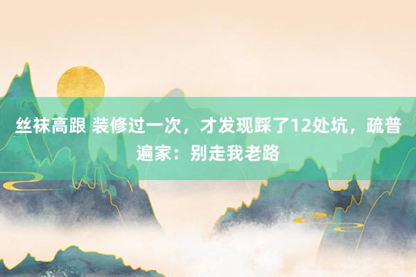 丝袜高跟 装修过一次，才发现踩了12处坑，疏普遍家：别走我老路