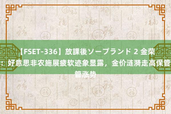 【FSET-336】放課後ソープランド 2 金荣中国：好意思非农施展疲软迹象显露，金价涟漪走高保管涨势