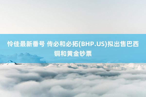 怜佳最新番号 传必和必拓(BHP.US)拟出售巴西铜和黄金钞票