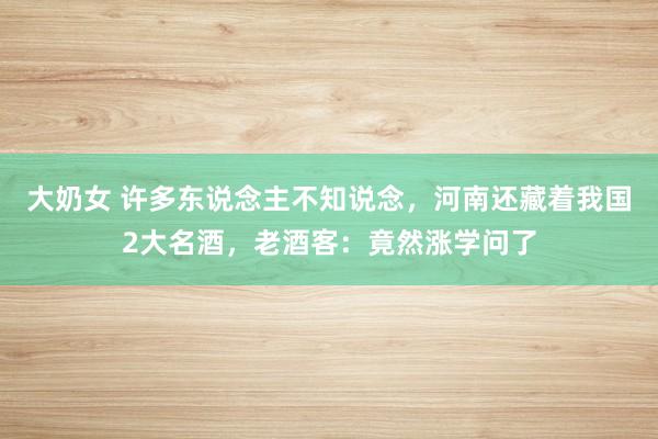 大奶女 许多东说念主不知说念，河南还藏着我国2大名酒，老酒客：竟然涨学问了