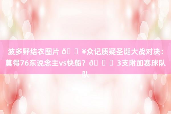 波多野结衣图片 ?众记质疑圣诞大战对决：莫得76东说念主vs快船？?3支附加赛球队