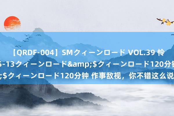 【QRDF-004】SMクィーンロード VOL.39 怜佳</a>2018-05-13クィーンロード&$クィーンロード120分钟 作事敌视，你不错这么说“不”！