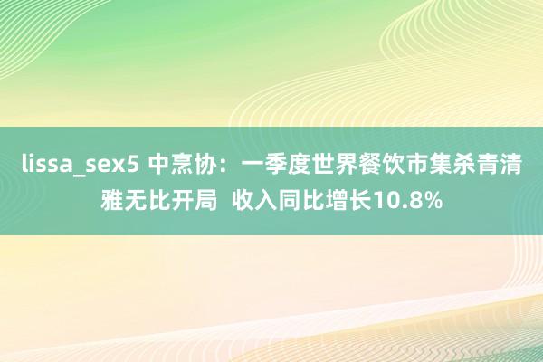 lissa_sex5 中烹协：一季度世界餐饮市集杀青清雅无比开局  收入同比增长10.8%