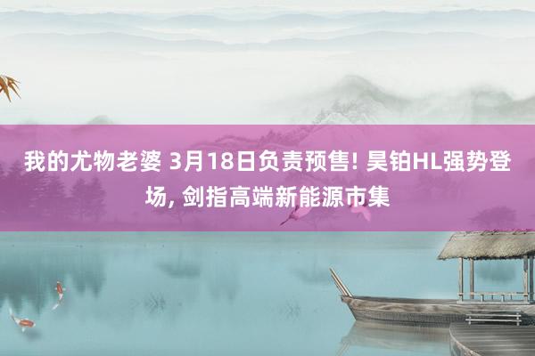 我的尤物老婆 3月18日负责预售! 昊铂HL强势登场， 剑指高端新能源市集