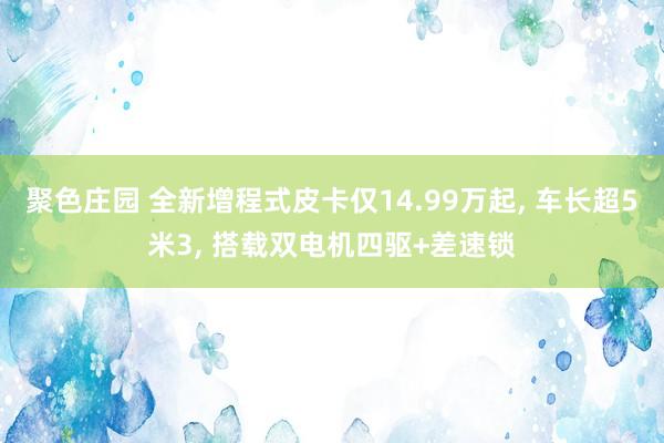 聚色庄园 全新增程式皮卡仅14.99万起， 车长超5米3， 搭载双电机四驱+差速锁
