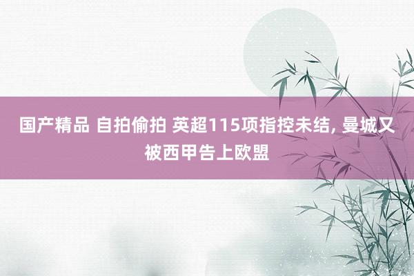 国产精品 自拍偷拍 英超115项指控未结， 曼城又被西甲告上欧盟
