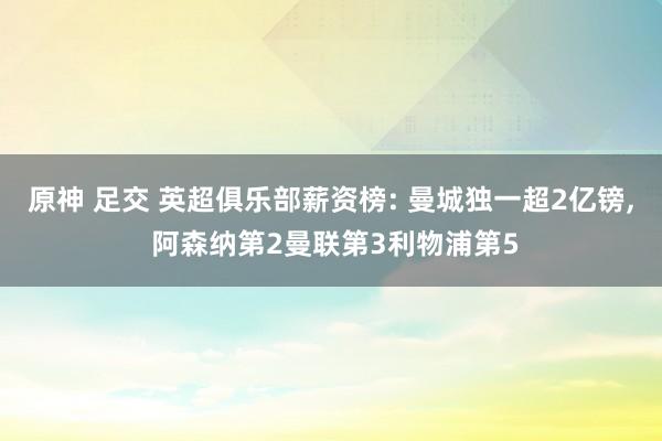 原神 足交 英超俱乐部薪资榜: 曼城独一超2亿镑， 阿森纳第2曼联第3利物浦第5