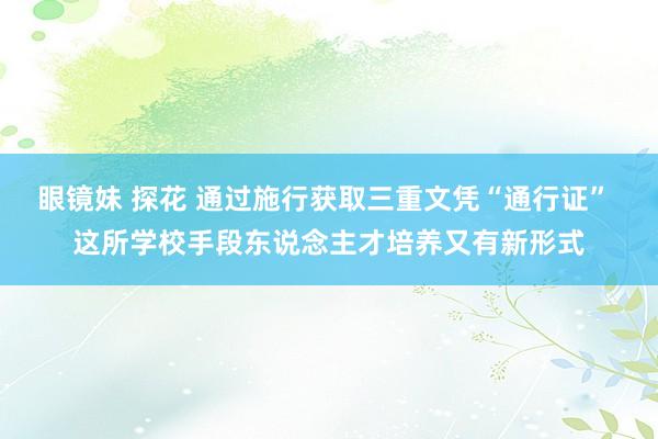 眼镜妹 探花 通过施行获取三重文凭“通行证” 这所学校手段东说念主才培养又有新形式