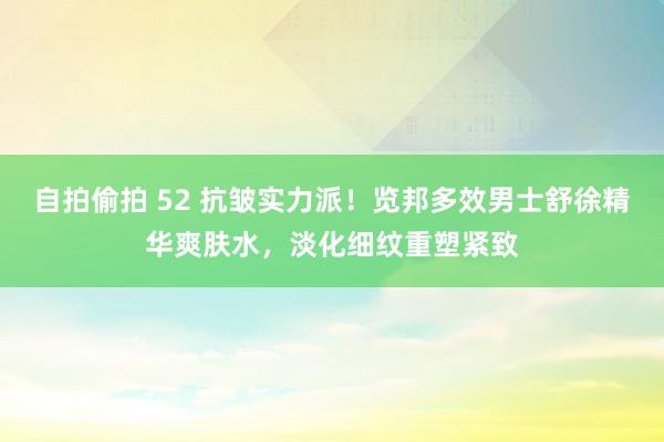 自拍偷拍 52 抗皱实力派！览邦多效男士舒徐精华爽肤水，淡化细纹重塑紧致