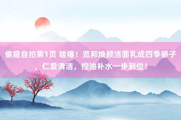 偷窥自拍第1页 哇噻！览邦焕颜洁面乳成四季骄子，仁爱清洁，控油补水一步到位！