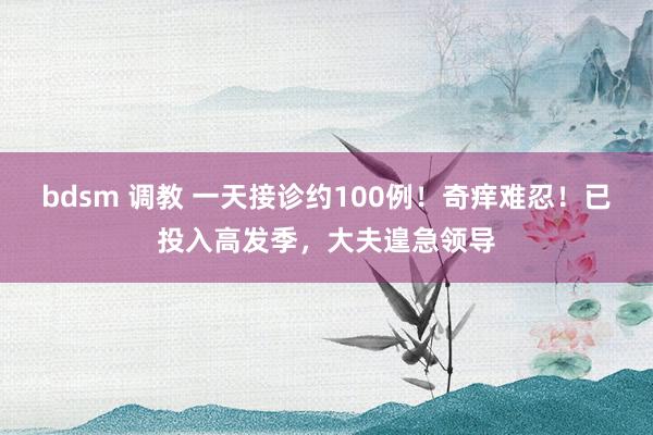 bdsm 调教 一天接诊约100例！奇痒难忍！已投入高发季，大夫遑急领导