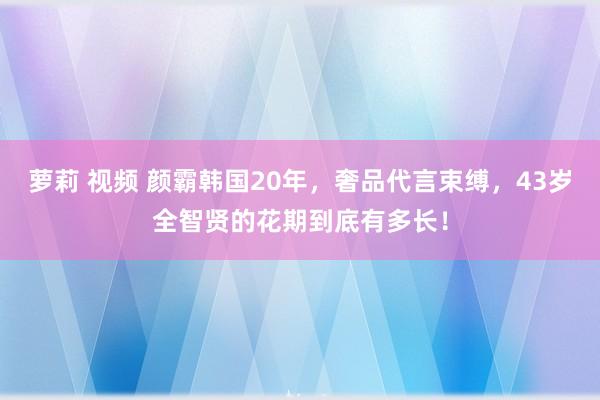 萝莉 视频 颜霸韩国20年，奢品代言束缚，43岁全智贤的花期到底有多长！