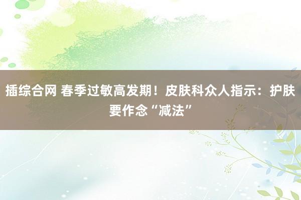 插综合网 春季过敏高发期！皮肤科众人指示：护肤要作念“减法”