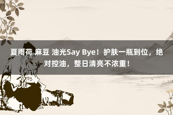 夏雨荷 麻豆 油光Say Bye！护肤一瓶到位，绝对控油，整日清亮不浓重！