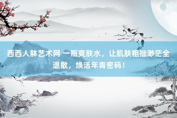 西西人躰艺术网 一瓶爽肤水，让肌肤粗拙渺茫全退散，焕活年青密码！