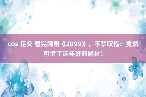 cos 足交 看完网剧《2099》，不禁叹惜：竟然可惜了这样好的题材！