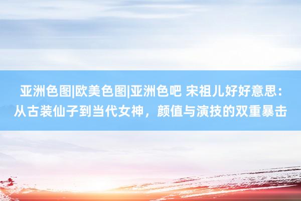 亚洲色图|欧美色图|亚洲色吧 宋祖儿好好意思：从古装仙子到当代女神，颜值与演技的双重暴击