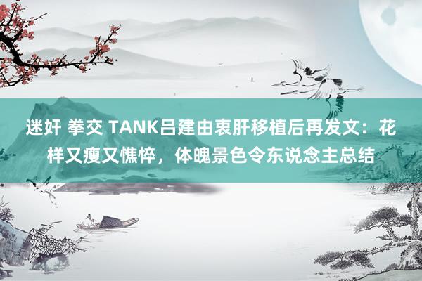 迷奸 拳交 TANK吕建由衷肝移植后再发文：花样又瘦又憔悴，体魄景色令东说念主总结