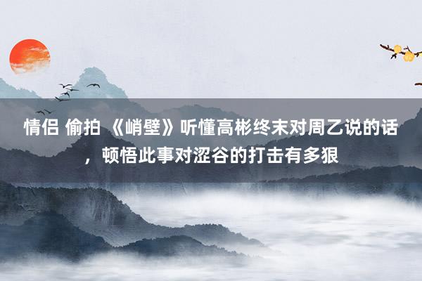 情侣 偷拍 《峭壁》听懂高彬终末对周乙说的话，顿悟此事对涩谷的打击有多狠