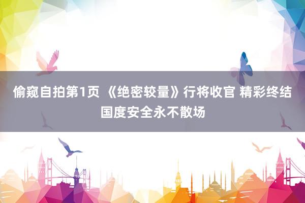 偷窥自拍第1页 《绝密较量》行将收官 精彩终结国度安全永不散场