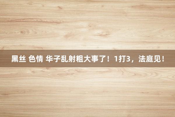 黑丝 色情 华子乱射粗大事了！1打3，法庭见！