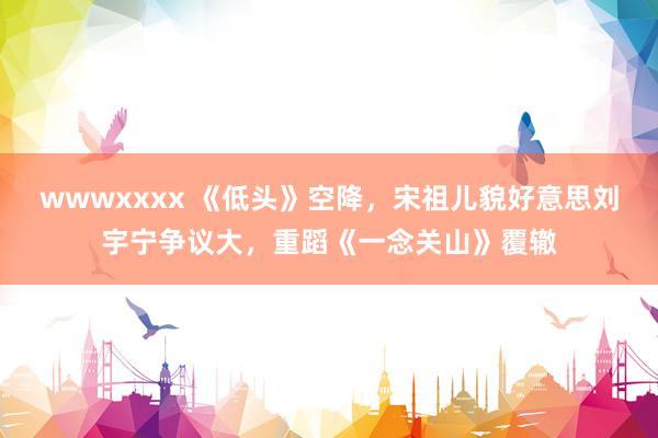 wwwxxxx 《低头》空降，宋祖儿貌好意思刘宇宁争议大，重蹈《一念关山》覆辙