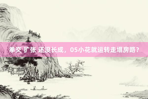 拳交 扩张 还没长成，05小花就运转走塌房路？