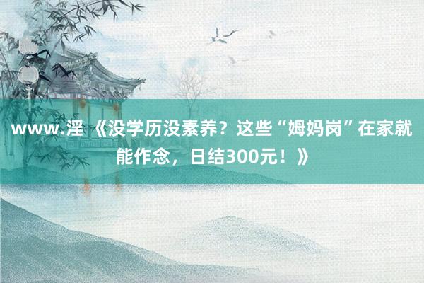 www.淫 《没学历没素养？这些“姆妈岗”在家就能作念，日结300元！》