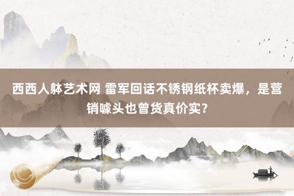 西西人躰艺术网 雷军回话不锈钢纸杯卖爆，是营销噱头也曾货真价实？