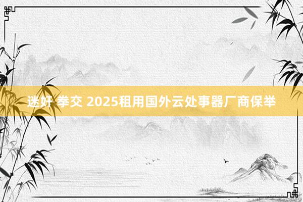 迷奸 拳交 2025租用国外云处事器厂商保举