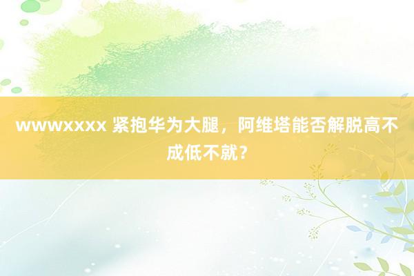 wwwxxxx 紧抱华为大腿，阿维塔能否解脱高不成低不就？