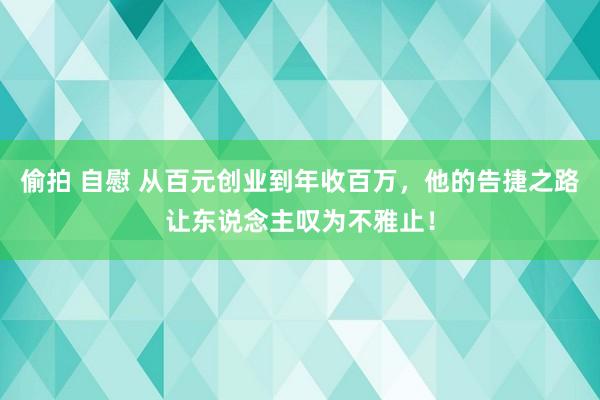 偷拍 自慰 从百元创业到年收百万，他的告捷之路让东说念主叹为不雅止！