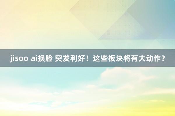 jisoo ai换脸 突发利好！这些板块将有大动作？
