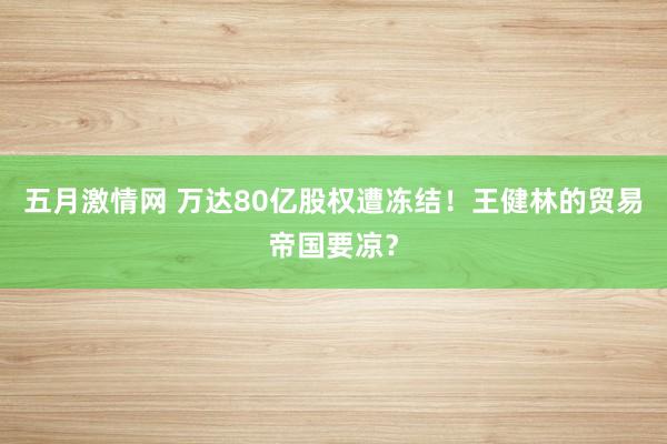 五月激情网 万达80亿股权遭冻结！王健林的贸易帝国要凉？