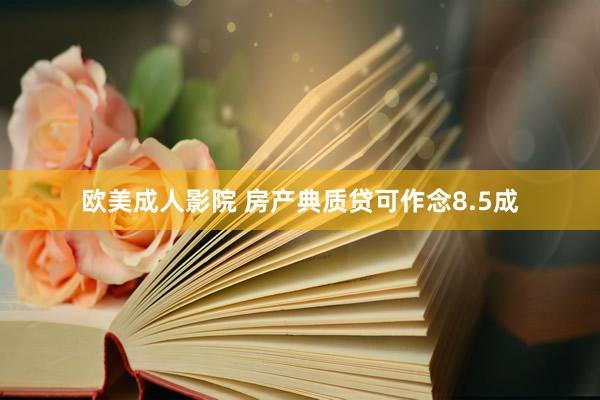 欧美成人影院 房产典质贷可作念8.5成