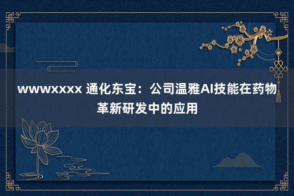 wwwxxxx 通化东宝：公司温雅AI技能在药物革新研发中的应用