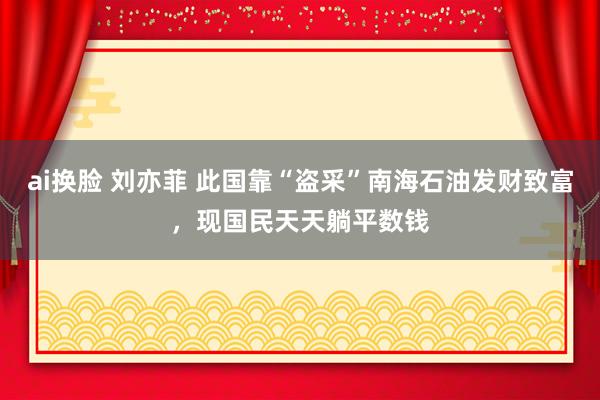 ai换脸 刘亦菲 此国靠“盗采”南海石油发财致富，现国民天天躺平数钱
