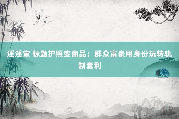 淫淫堂 标题护照变商品：群众富豪用身份玩转轨制套利