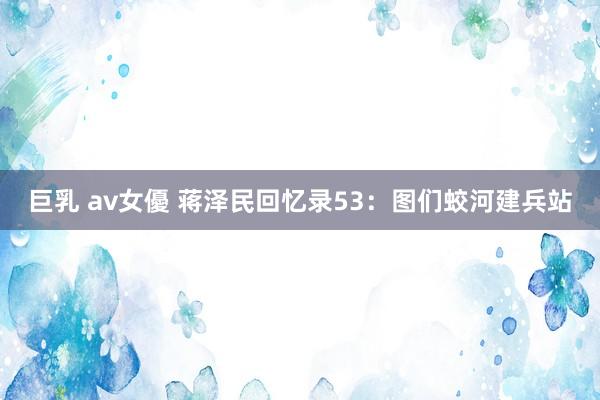巨乳 av女優 蒋泽民回忆录53：图们蛟河建兵站