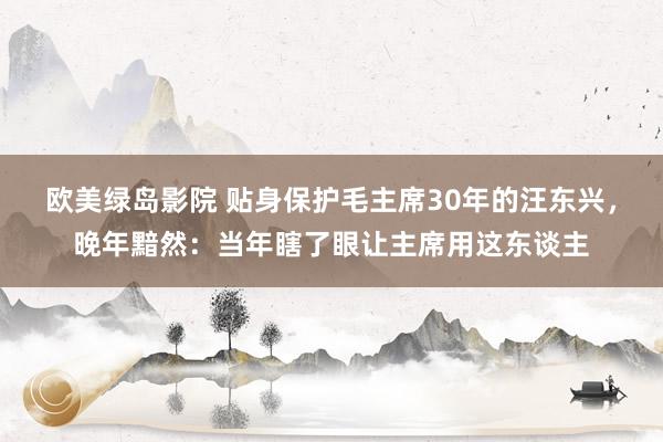 欧美绿岛影院 贴身保护毛主席30年的汪东兴，晚年黯然：当年瞎了眼让主席用这东谈主