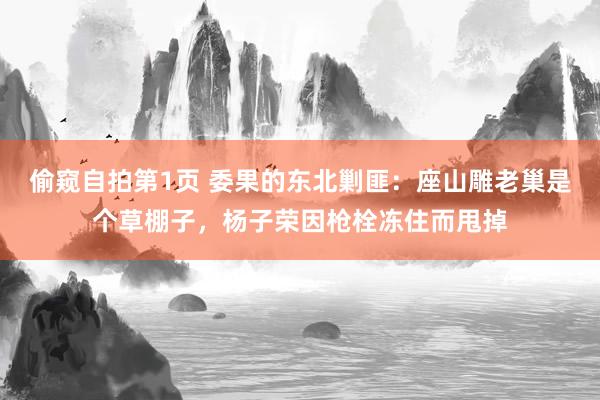 偷窥自拍第1页 委果的东北剿匪：座山雕老巢是个草棚子，杨子荣因枪栓冻住而甩掉