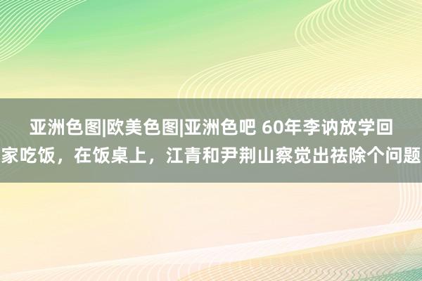 亚洲色图|欧美色图|亚洲色吧 60年李讷放学回家吃饭，在饭桌上，江青和尹荆山察觉出祛除个问题