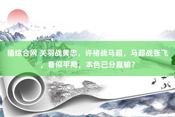 插综合网 关羽战黄忠，许褚战马超，马超战张飞，看似平局，本色已分赢输？