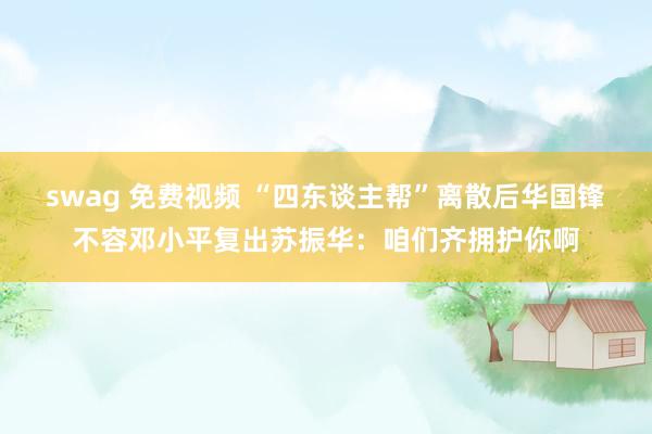 swag 免费视频 “四东谈主帮”离散后华国锋不容邓小平复出苏振华：咱们齐拥护你啊