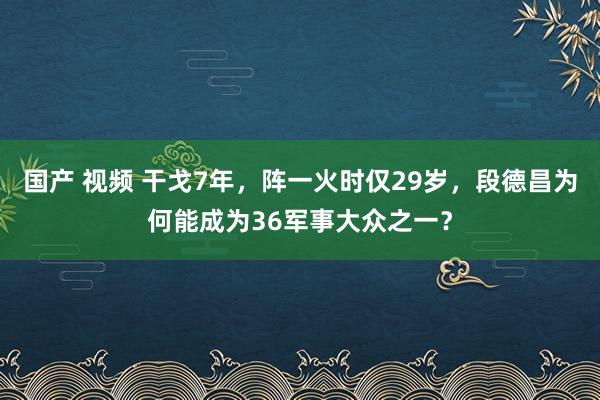 国产 视频 干戈7年，阵一火时仅29岁，段德昌为何能成为36军事大众之一？