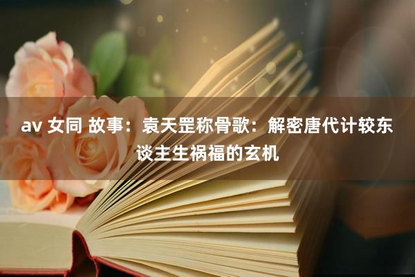 av 女同 故事：袁天罡称骨歌：解密唐代计较东谈主生祸福的玄机