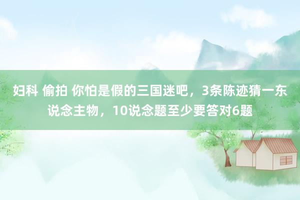 妇科 偷拍 你怕是假的三国迷吧，3条陈迹猜一东说念主物，10说念题至少要答对6题