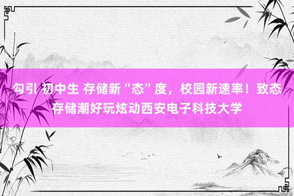 勾引 初中生 存储新“态”度，校园新速率！致态存储潮好玩炫动西安电子科技大学